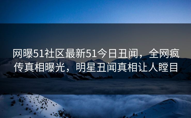 网曝51社区最新51今日丑闻，全网疯传真相曝光，明星丑闻真相让人瞠目