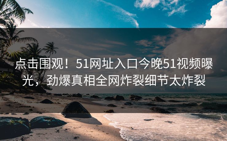 点击围观！51网址入口今晚51视频曝光，劲爆真相全网炸裂细节太炸裂