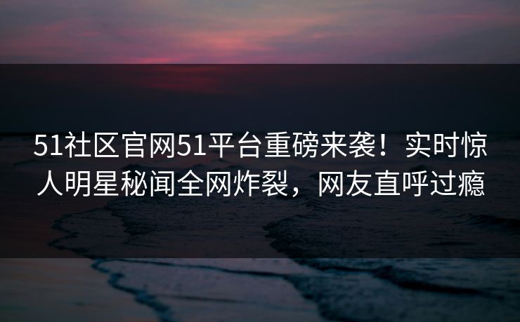 51社区官网51平台重磅来袭！实时惊人明星秘闻全网炸裂，网友直呼过瘾