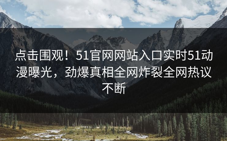点击围观！51官网网站入口实时51动漫曝光，劲爆真相全网炸裂全网热议不断