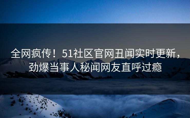 全网疯传！51社区官网丑闻实时更新，劲爆当事人秘闻网友直呼过瘾