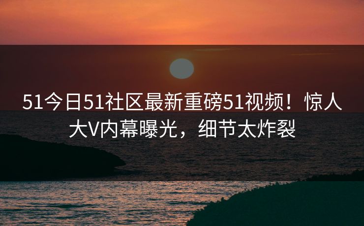51今日51社区最新重磅51视频！惊人大V内幕曝光，细节太炸裂
