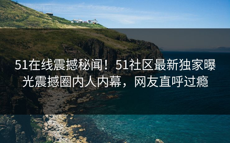 51在线震撼秘闻！51社区最新独家曝光震撼圈内人内幕，网友直呼过瘾