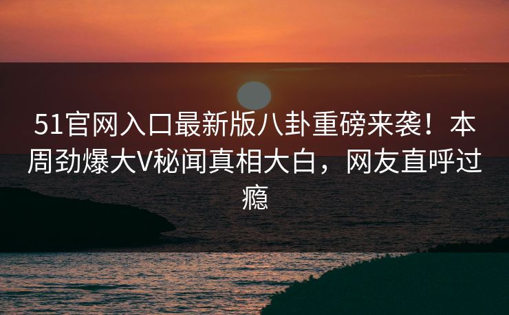 51官网入口最新版八卦重磅来袭！本周劲爆大V秘闻真相大白，网友直呼过瘾
