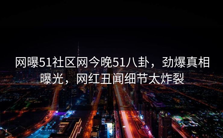 网曝51社区网今晚51八卦，劲爆真相曝光，网红丑闻细节太炸裂