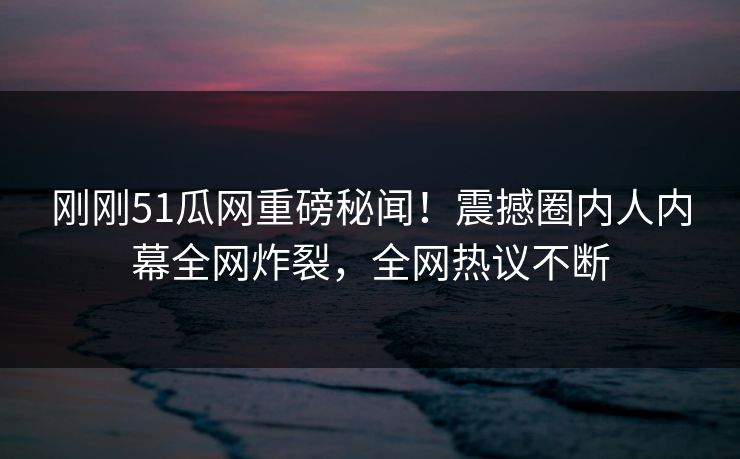 刚刚51瓜网重磅秘闻！震撼圈内人内幕全网炸裂，全网热议不断