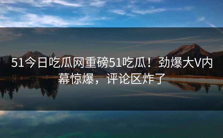 51今日吃瓜网重磅51吃瓜！劲爆大V内幕惊爆，评论区炸了