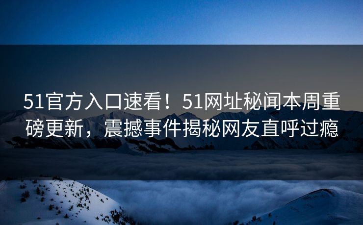 51官方入口速看！51网址秘闻本周重磅更新，震撼事件揭秘网友直呼过瘾