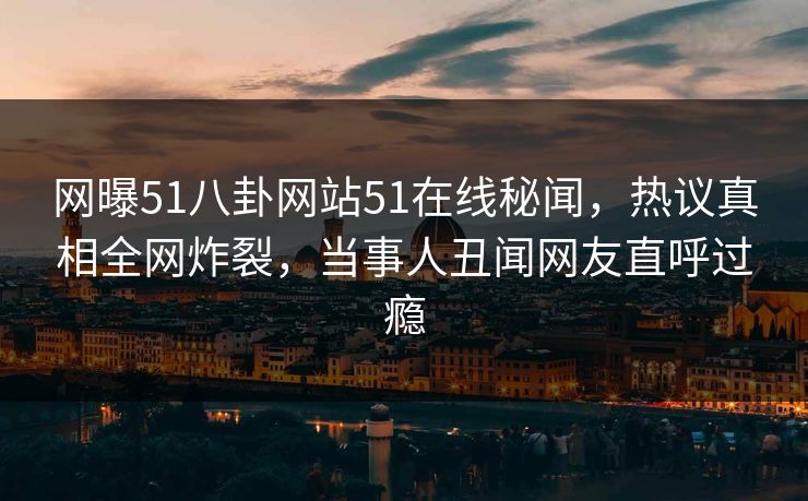 网曝51八卦网站51在线秘闻，热议真相全网炸裂，当事人丑闻网友直呼过瘾