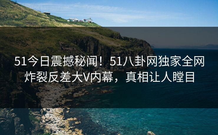 51今日震撼秘闻！51八卦网独家全网炸裂反差大V内幕，真相让人瞠目