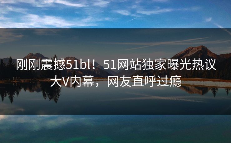 刚刚震撼51bl！51网站独家曝光热议大V内幕，网友直呼过瘾