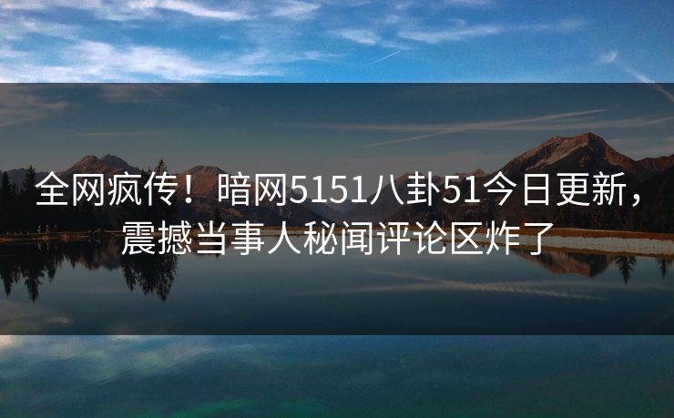 全网疯传！暗网5151八卦51今日更新，震撼当事人秘闻评论区炸了
