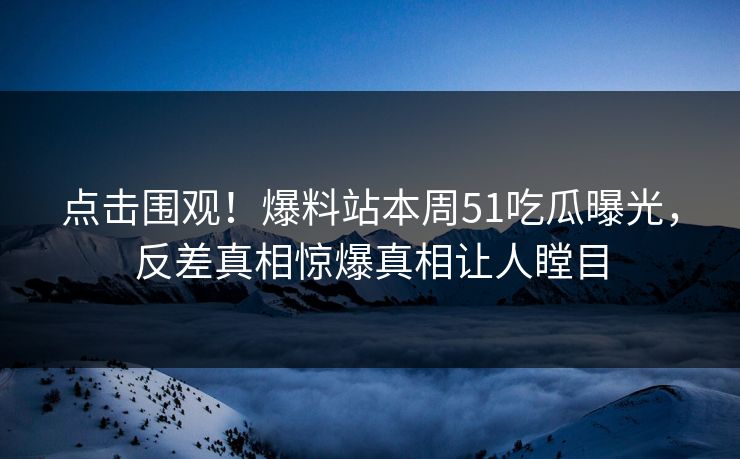 点击围观！爆料站本周51吃瓜曝光，反差真相惊爆真相让人瞠目