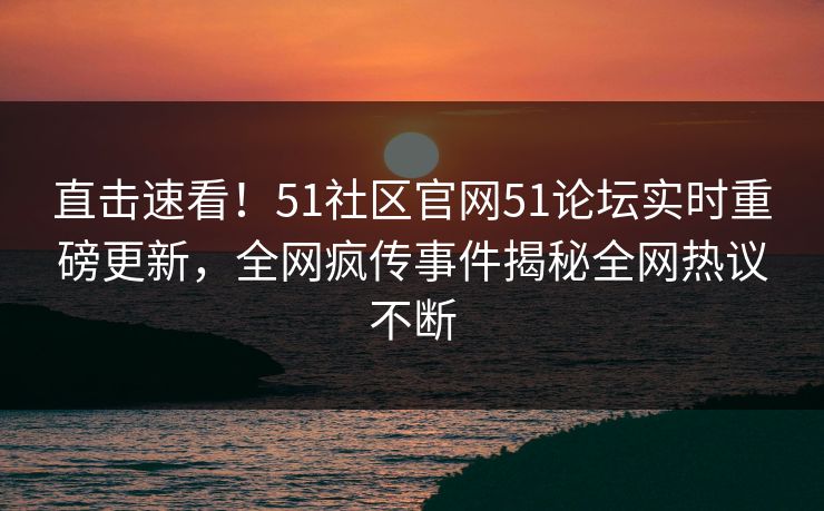 直击速看！51社区官网51论坛实时重磅更新，全网疯传事件揭秘全网热议不断