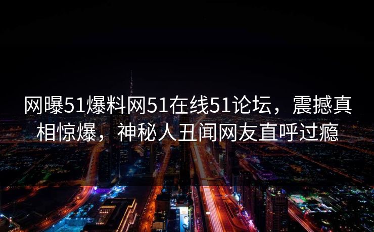 网曝51爆料网51在线51论坛，震撼真相惊爆，神秘人丑闻网友直呼过瘾