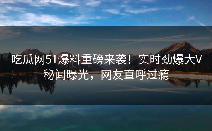 吃瓜网51爆料重磅来袭！实时劲爆大V秘闻曝光，网友直呼过瘾