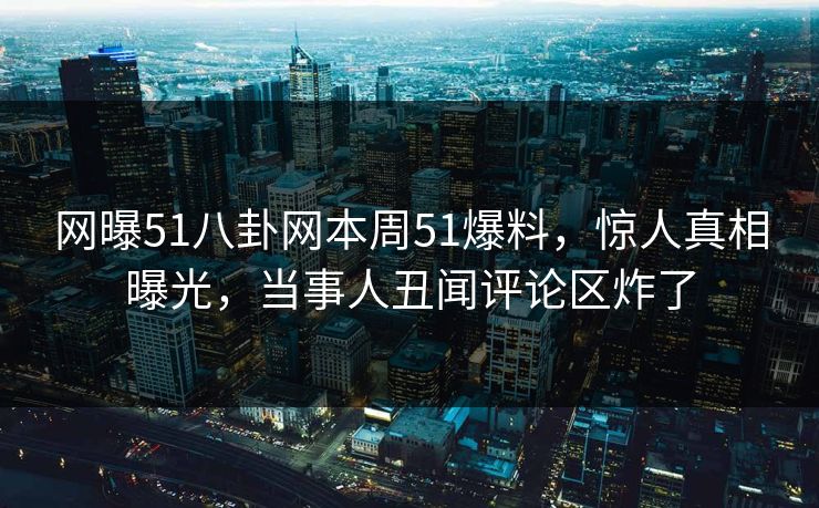 网曝51八卦网本周51爆料，惊人真相曝光，当事人丑闻评论区炸了