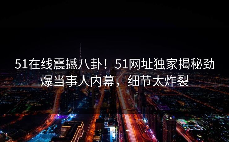 51在线震撼八卦！51网址独家揭秘劲爆当事人内幕，细节太炸裂