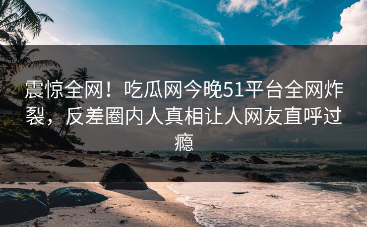 震惊全网！吃瓜网今晚51平台全网炸裂，反差圈内人真相让人网友直呼过瘾