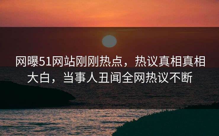 网曝51网站刚刚热点，热议真相真相大白，当事人丑闻全网热议不断