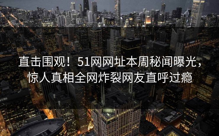 直击围观！51网网址本周秘闻曝光，惊人真相全网炸裂网友直呼过瘾