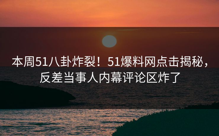 本周51八卦炸裂！51爆料网点击揭秘，反差当事人内幕评论区炸了