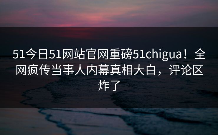 51今日51网站官网重磅51chigua！全网疯传当事人内幕真相大白，评论区炸了