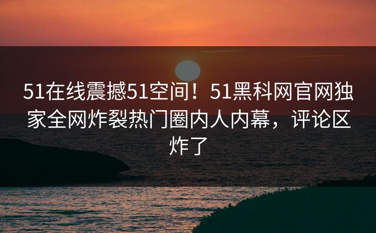 51在线震撼51空间！51黑科网官网独家全网炸裂热门圈内人内幕，评论区炸了