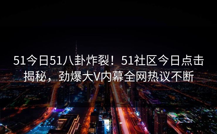 51今日51八卦炸裂！51社区今日点击揭秘，劲爆大V内幕全网热议不断