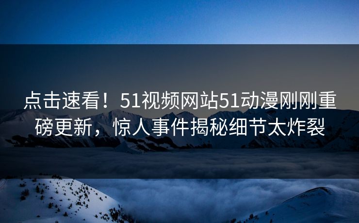 点击速看！51视频网站51动漫刚刚重磅更新，惊人事件揭秘细节太炸裂
