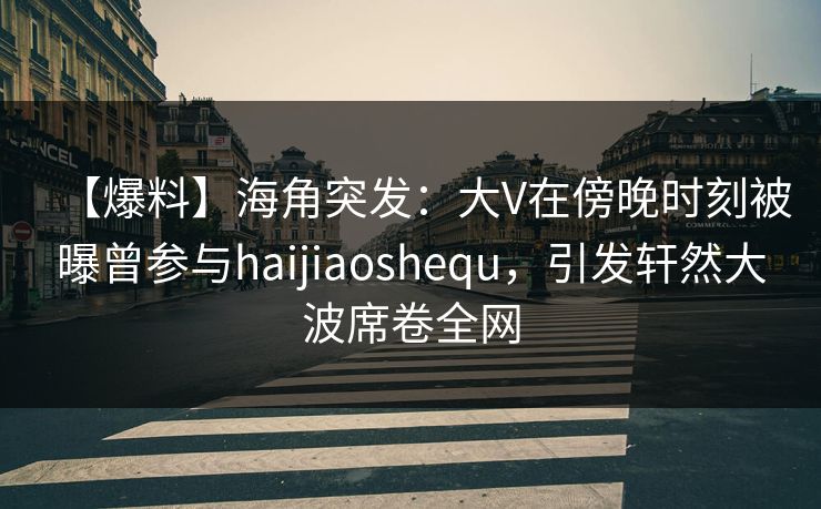 【爆料】海角突发：大V在傍晚时刻被曝曾参与haijiaoshequ，引发轩然大波席卷全网