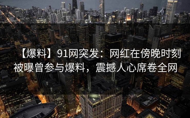 【爆料】91网突发：网红在傍晚时刻被曝曾参与爆料，震撼人心席卷全网