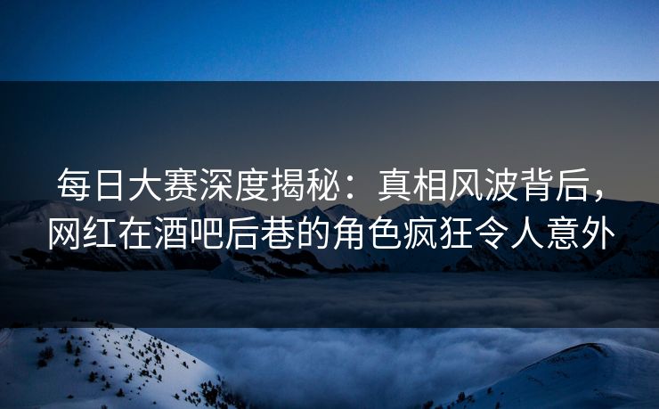 每日大赛深度揭秘：真相风波背后，网红在酒吧后巷的角色疯狂令人意外