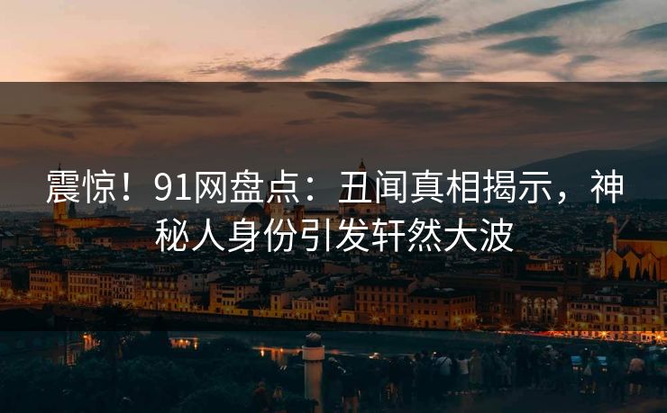 震惊！91网盘点：丑闻真相揭示，神秘人身份引发轩然大波