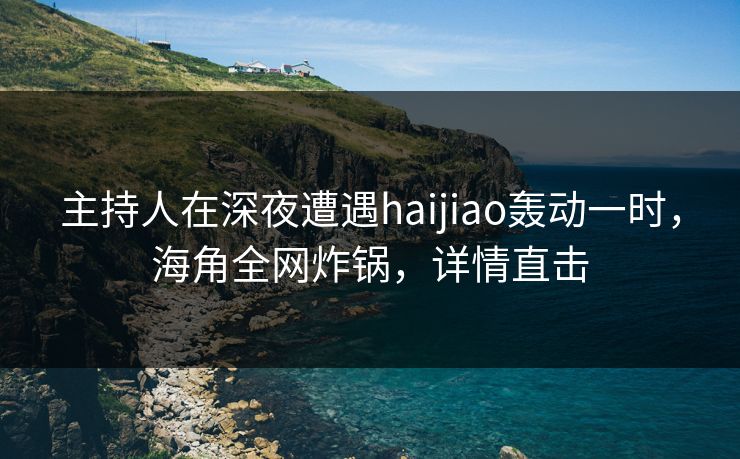 主持人在深夜遭遇haijiao轰动一时，海角全网炸锅，详情直击