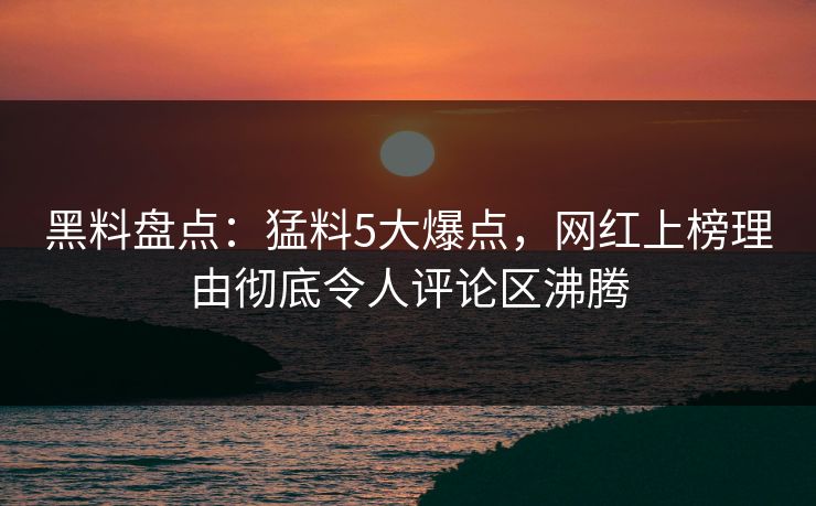 黑料盘点：猛料5大爆点，网红上榜理由彻底令人评论区沸腾