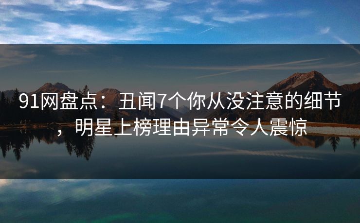91网盘点：丑闻7个你从没注意的细节，明星上榜理由异常令人震惊