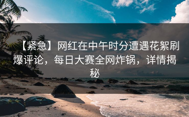 【紧急】网红在中午时分遭遇花絮刷爆评论，每日大赛全网炸锅，详情揭秘