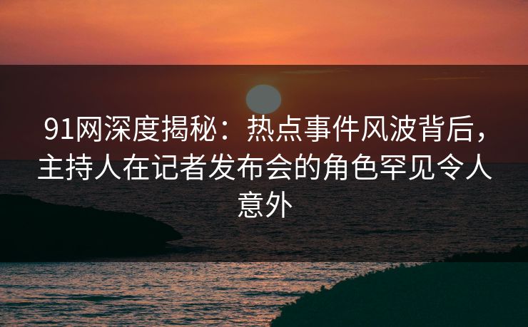 91网深度揭秘：热点事件风波背后，主持人在记者发布会的角色罕见令人意外