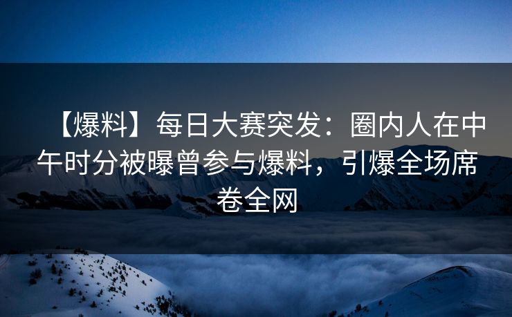 【爆料】每日大赛突发：圈内人在中午时分被曝曾参与爆料，引爆全场席卷全网