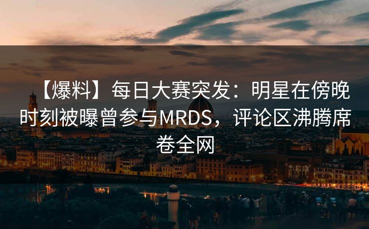 【爆料】每日大赛突发：明星在傍晚时刻被曝曾参与MRDS，评论区沸腾席卷全网