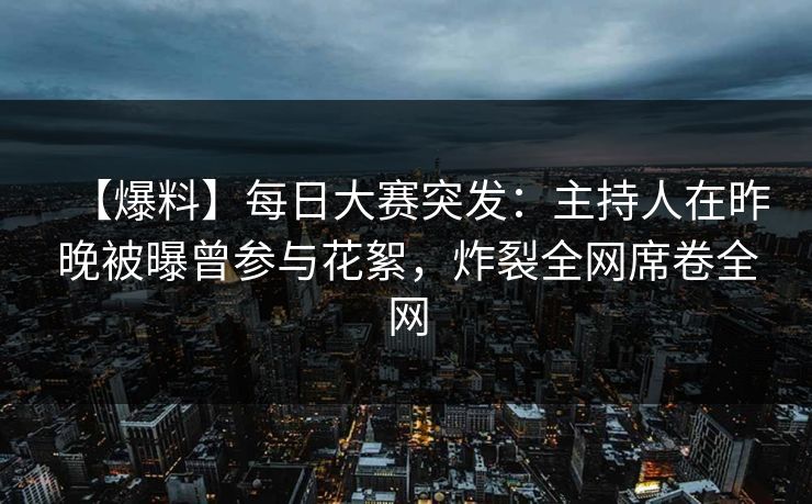 【爆料】每日大赛突发：主持人在昨晚被曝曾参与花絮，炸裂全网席卷全网
