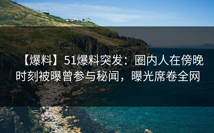 【爆料】51爆料突发：圈内人在傍晚时刻被曝曾参与秘闻，曝光席卷全网