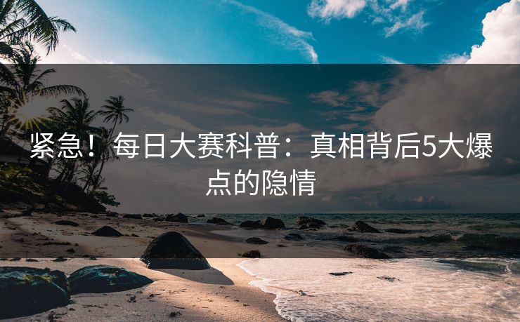 紧急！每日大赛科普：真相背后5大爆点的隐情