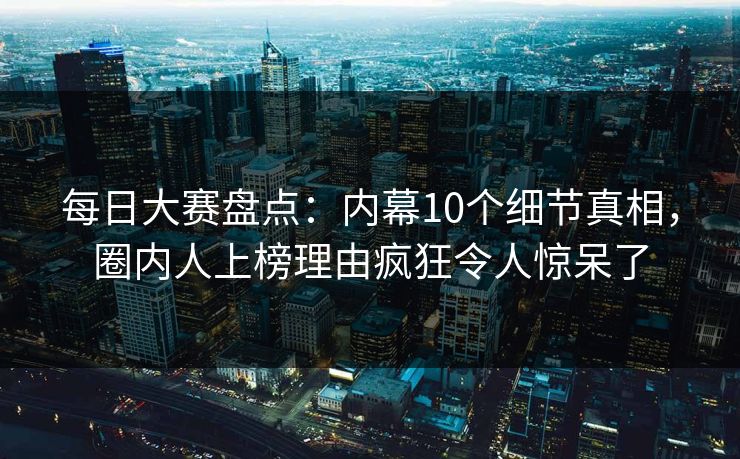 每日大赛盘点：内幕10个细节真相，圈内人上榜理由疯狂令人惊呆了