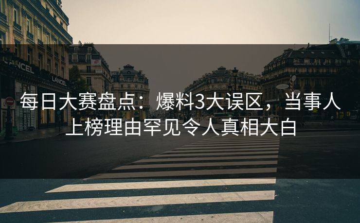 每日大赛盘点：爆料3大误区，当事人上榜理由罕见令人真相大白