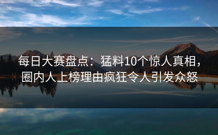 每日大赛盘点：猛料10个惊人真相，圈内人上榜理由疯狂令人引发众怒