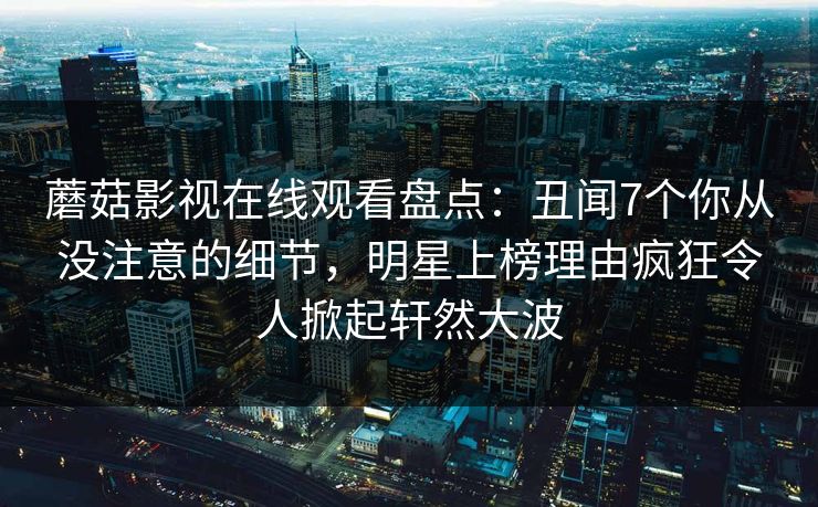 蘑菇影视在线观看盘点：丑闻7个你从没注意的细节，明星上榜理由疯狂令人掀起轩然大波