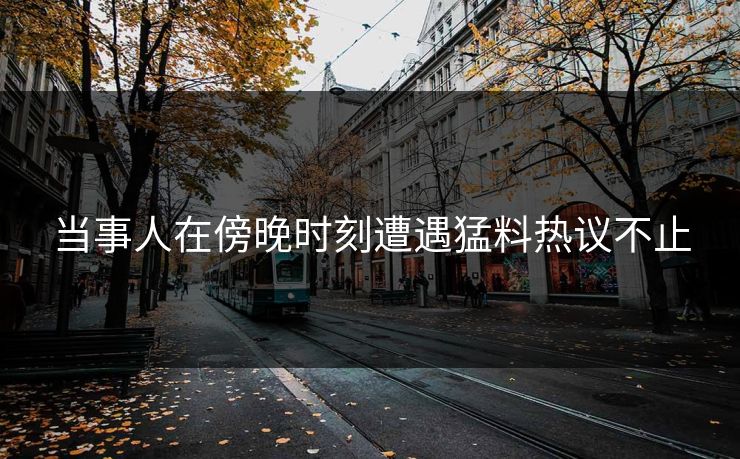 当事人在傍晚时刻遭遇猛料热议不止