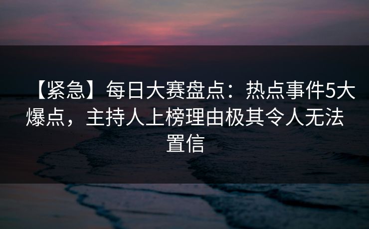 【紧急】每日大赛盘点：热点事件5大爆点，主持人上榜理由极其令人无法置信
